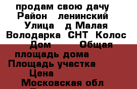 продам свою дачу › Район ­ ленинский › Улица ­ д.Малая Володарка, СНТ “Колос“ › Дом ­ 49 › Общая площадь дома ­ 100 › Площадь участка ­ 800 › Цена ­ 2 500 000 - Московская обл., Ленинский р-н, Володарское п. Недвижимость » Дома, коттеджи, дачи продажа   